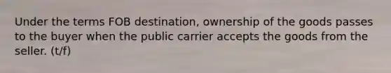 Under the terms FOB destination, ownership of the goods passes to the buyer when the public carrier accepts the goods from the seller. (t/f)