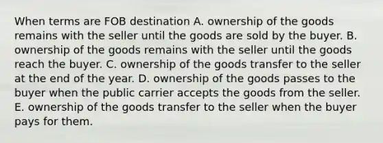 When terms are FOB destination A. ownership of the goods remains with the seller until the goods are sold by the buyer. B. ownership of the goods remains with the seller until the goods reach the buyer. C. ownership of the goods transfer to the seller at the end of the year. D. ownership of the goods passes to the buyer when the public carrier accepts the goods from the seller. E. ownership of the goods transfer to the seller when the buyer pays for them.