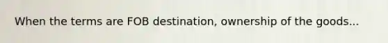 When the terms are FOB destination, ownership of the goods...