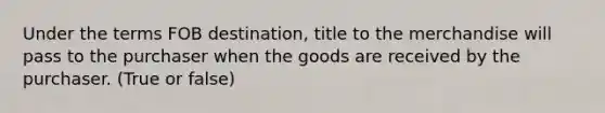 Under the terms FOB destination, title to the merchandise will pass to the purchaser when the goods are received by the purchaser. (True or false)