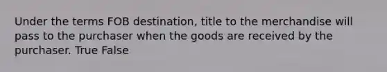 Under the terms FOB​ destination, title to the merchandise will pass to the purchaser when the goods are received by the purchaser. True False