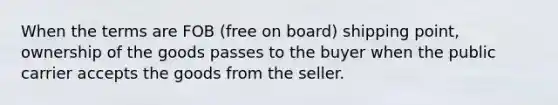 When the terms are FOB (free on board) shipping point, ownership of the goods passes to the buyer when the public carrier accepts the goods from the seller.