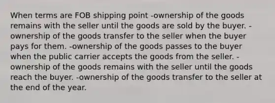 When terms are FOB shipping point -ownership of the goods remains with the seller until the goods are sold by the buyer. -ownership of the goods transfer to the seller when the buyer pays for them. -ownership of the goods passes to the buyer when the public carrier accepts the goods from the seller. -ownership of the goods remains with the seller until the goods reach the buyer. -ownership of the goods transfer to the seller at the end of the year.