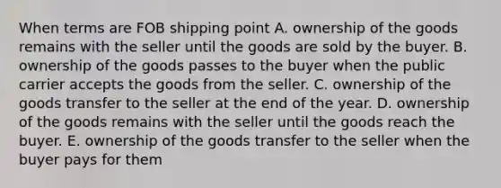 When terms are FOB shipping point A. ownership of the goods remains with the seller until the goods are sold by the buyer. B. ownership of the goods passes to the buyer when the public carrier accepts the goods from the seller. C. ownership of the goods transfer to the seller at the end of the year. D. ownership of the goods remains with the seller until the goods reach the buyer. E. ownership of the goods transfer to the seller when the buyer pays for them