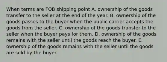 When terms are FOB shipping point A. ownership of the goods transfer to the seller at the end of the year. B. ownership of the goods passes to the buyer when the public carrier accepts the goods from the seller. C. ownership of the goods transfer to the seller when the buyer pays for them. D. ownership of the goods remains with the seller until the goods reach the buyer. E. ownership of the goods remains with the seller until the goods are sold by the buyer.