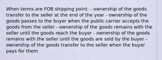 When terms are FOB shipping point: - ownership of the goods transfer to the seller at the end of the year - ownership of the goods passes to the buyer when the public carrier accepts the goods from the seller - ownership of the goods remains with the seller until the goods reach the buyer - ownership of the goods remains with the seller until the goods are sold by the buyer - ownership of the goods transfer to the seller when the buyer pays for them