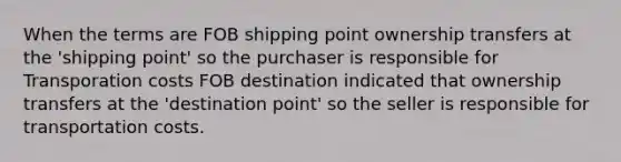 When the terms are FOB shipping point ownership transfers at the 'shipping point' so the purchaser is responsible for Transporation costs FOB destination indicated that ownership transfers at the 'destination point' so the seller is responsible for transportation costs.