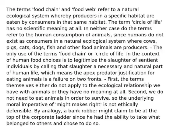 The terms 'food chain' and 'food web' refer to a natural ecological system whereby producers in a specific habitat are eaten by consumers in that same habitat. The term 'circle of life' has no scientific meaning at all. In neither case do the terms refer to the human consumption of animals, since humans do not exist as consumers in a natural ecological system where cows, pigs, cats, dogs, fish and other food animals are producers. - The only use of the terms 'food chain' or 'circle of life' in the context of human food choices is to legitimize the slaughter of sentient individuals by calling that slaughter a necessary and natural part of human life, which means the apex predator justification for eating animals is a failure on two fronts. - First, the terms themselves either do not apply to the ecological relationship we have with animals or they have no meaning at all. Second, we do not need to eat animals in order to survive, so the underlying moral imperative of 'might makes right' is not ethically defensible. By analogy, a bank robber might claim to be at the top of the corporate ladder since he had the ability to take what belonged to others and chose to do so.