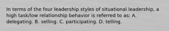 In terms of the four leadership styles of situational leadership, a high task/low relationship behavior is referred to as: A. delegating. B. selling. C. participating. D. telling.