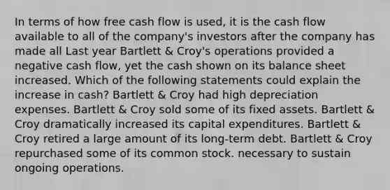 In terms of how free cash flow is used, it is the cash flow available to all of the company's investors after the company has made all Last year Bartlett & Croy's operations provided a negative cash flow, yet the cash shown on its balance sheet increased. Which of the following statements could explain the increase in cash? Bartlett & Croy had high depreciation expenses. Bartlett & Croy sold some of its fixed assets. Bartlett & Croy dramatically increased its capital expenditures. Bartlett & Croy retired a large amount of its long-term debt. Bartlett & Croy repurchased some of its common stock. necessary to sustain ongoing operations.