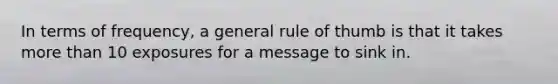 In terms of frequency, a general rule of thumb is that it takes more than 10 exposures for a message to sink in.