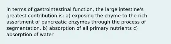 in terms of gastrointestinal function, the <a href='https://www.questionai.com/knowledge/kGQjby07OK-large-intestine' class='anchor-knowledge'>large intestine</a>'s greatest contribution is: a) exposing the chyme to the rich assortment of pancreatic enzymes through the process of segmentation. b) absorption of all primary nutrients c) absorption of water