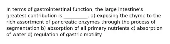 In terms of gastrointestinal function, the large intestine's greatest contribution is __________. a) exposing the chyme to the rich assortment of pancreatic enzymes through the process of segmentation b) absorption of all primary nutrients c) absorption of water d) regulation of gastric motility