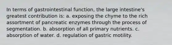 In terms of gastrointestinal function, the large intestine's greatest contribution is: a. exposing the chyme to the rich assortment of pancreatic enzymes through the process of segmentation. b. absorption of all primary nutrients. c. absorption of water. d. regulation of gastric motility.