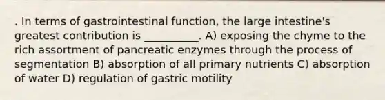 . In terms of gastrointestinal function, the large intestine's greatest contribution is __________. A) exposing the chyme to the rich assortment of pancreatic enzymes through the process of segmentation B) absorption of all primary nutrients C) absorption of water D) regulation of gastric motility