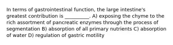 In terms of gastrointestinal function, the large intestine's greatest contribution is __________. A) exposing the chyme to the rich assortment of pancreatic enzymes through the process of segmentation B) absorption of all primary nutrients C) absorption of water D) regulation of gastric motility