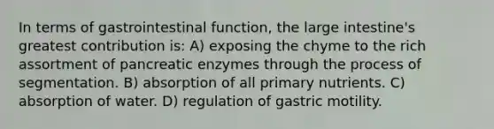 In terms of gastrointestinal function, the large intestine's greatest contribution is: A) exposing the chyme to the rich assortment of pancreatic enzymes through the process of segmentation. B) absorption of all primary nutrients. C) absorption of water. D) regulation of gastric motility.