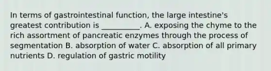 In terms of gastrointestinal function, the large intestine's greatest contribution is __________. A. exposing the chyme to the rich assortment of pancreatic enzymes through the process of segmentation B. absorption of water C. absorption of all primary nutrients D. regulation of gastric motility