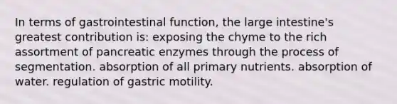 In terms of gastrointestinal function, the large intestine's greatest contribution is: exposing the chyme to the rich assortment of pancreatic enzymes through the process of segmentation. absorption of all primary nutrients. absorption of water. regulation of gastric motility.