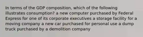 In terms of the GDP composition, which of the following illustrates consumption? a new computer purchased by Federal Express for one of its corporate executives a storage facility for a moving company a new car purchased for personal use a dump truck purchased by a demolition company