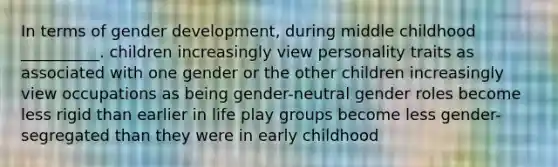 In terms of gender development, during middle childhood __________. children increasingly view personality traits as associated with one gender or the other children increasingly view occupations as being gender-neutral gender roles become less rigid than earlier in life play groups become less gender-segregated than they were in early childhood