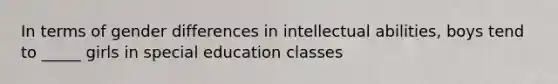 In terms of gender differences in intellectual abilities, boys tend to _____ girls in special education classes