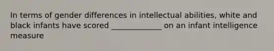 In terms of gender differences in intellectual abilities, white and black infants have scored _____________ on an infant intelligence measure