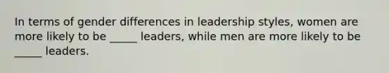 In terms of gender differences in leadership styles, women are more likely to be _____ leaders, while men are more likely to be _____ leaders.