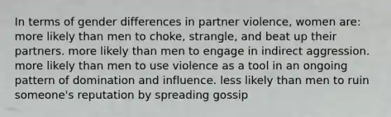 In terms of gender differences in partner violence, women are: more likely than men to choke, strangle, and beat up their partners. more likely than men to engage in indirect aggression. more likely than men to use violence as a tool in an ongoing pattern of domination and influence. less likely than men to ruin someone's reputation by spreading gossip