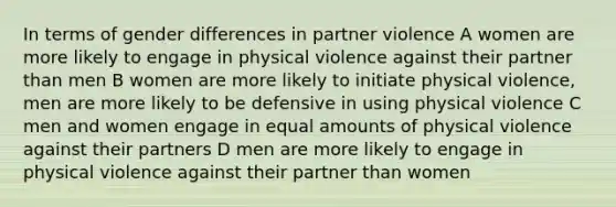 In terms of gender differences in partner violence A women are more likely to engage in physical violence against their partner than men B women are more likely to initiate physical violence, men are more likely to be defensive in using physical violence C men and women engage in equal amounts of physical violence against their partners D men are more likely to engage in physical violence against their partner than women