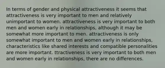 In terms of gender and physical attractiveness it seems that attractiveness is very important to men and relatively unimportant to women. attractiveness is very important to both men and women early in relationships, although it may be somewhat more important to men. attractiveness is only somewhat important to men and women early in relationships, characteristics like shared interests and compatible personalities are more important. ttractiveness is very important to both men and women early in relationships, there are no differences.