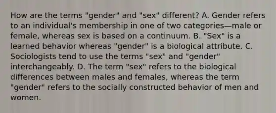 How are the terms "gender" and "sex" different? A. Gender refers to an individual's membership in one of two categories—male or female, whereas sex is based on a continuum. B. "Sex" is a learned behavior whereas "gender" is a biological attribute. C. Sociologists tend to use the terms "sex" and "gender" interchangeably. D. The term "sex" refers to the biological differences between males and females, whereas the term "gender" refers to the socially constructed behavior of men and women.