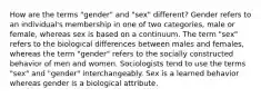 How are the terms "gender" and "sex" different? Gender refers to an individual's membership in one of two categories, male or female, whereas sex is based on a continuum. The term "sex" refers to the biological differences between males and females, whereas the term "gender" refers to the socially constructed behavior of men and women. Sociologists tend to use the terms "sex" and "gender" interchangeably. Sex is a learned behavior whereas gender is a biological attribute.