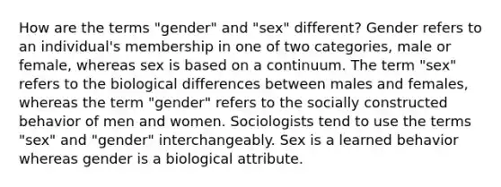 How are the terms "gender" and "sex" different? Gender refers to an individual's membership in one of two categories, male or female, whereas sex is based on a continuum. The term "sex" refers to the biological differences between males and females, whereas the term "gender" refers to the socially constructed behavior of men and women. Sociologists tend to use the terms "sex" and "gender" interchangeably. Sex is a learned behavior whereas gender is a biological attribute.