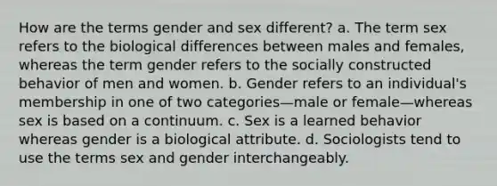 How are the terms gender and sex different? a. The term sex refers to the biological differences between males and females, whereas the term gender refers to the socially constructed behavior of men and women. b. Gender refers to an individual's membership in one of two categories—male or female—whereas sex is based on a continuum. c. Sex is a learned behavior whereas gender is a biological attribute. d. Sociologists tend to use the terms sex and gender interchangeably.