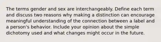 The terms gender and sex are interchangeably. Define each term and discuss two reasons why making a distinction can encourage meaningful understanding of the connection between a label and a person's behavior. Include your opinion about the simple dichotomy used and what changes might occur in the future.