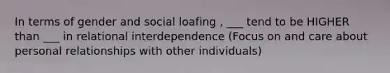 In terms of gender and social loafing , ___ tend to be HIGHER than ___ in relational interdependence (Focus on and care about personal relationships with other individuals)