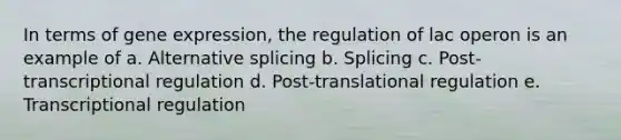 In terms of gene expression, the regulation of lac operon is an example of a. Alternative splicing b. Splicing c. Post-transcriptional regulation d. Post-translational regulation e. Transcriptional regulation