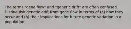 The terms "gene flow" and "genetic drift" are often confused. Distinguish genetic drift from gene flow in terms of (a) how they occur and (b) their implications for future genetic variation in a population.