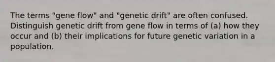 The terms "gene flow" and "genetic drift" are often confused. Distinguish genetic drift from gene flow in terms of (a) how they occur and (b) their implications for future genetic variation in a population.