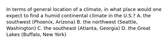 In terms of general location of a climate, in what place would one expect to find a humid continental climate in the U.S.? A. the southwest (Phoenix, Arizona) B. the northwest (Seattle, Washington) C. the southeast (Atlanta, Georgia) D. the Great Lakes (Buffalo, New York)