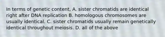 In terms of genetic content, A. sister chromatids are identical right after DNA replication B. homologous chromosomes are usually identical. C. sister chromatids usually remain genetically identical throughout meiosis. D. all of the above