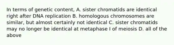 In terms of genetic content, A. sister chromatids are identical right after DNA replication B. homologous chromosomes are similar, but almost certainly not identical C. sister chromatids may no longer be identical at metaphase I of meiosis D. all of the above