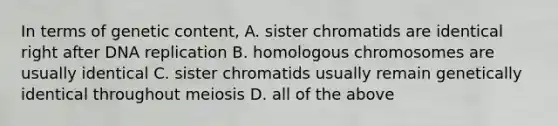 In terms of genetic content, A. sister chromatids are identical right after DNA replication B. homologous chromosomes are usually identical C. sister chromatids usually remain genetically identical throughout meiosis D. all of the above