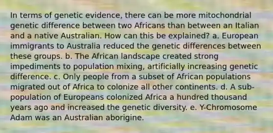 In terms of genetic evidence, there can be more mitochondrial genetic difference between two Africans than between an Italian and a native Australian. How can this be explained? a. European immigrants to Australia reduced the genetic differences between these groups. b. The African landscape created strong impediments to population mixing, artificially increasing genetic difference. c. Only people from a subset of African populations migrated out of Africa to colonize all other continents. d. A sub-population of Europeans colonized Africa a hundred thousand years ago and increased the genetic diversity. e. Y-Chromosome Adam was an Australian aborigine.