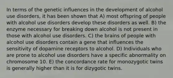 In terms of the genetic influences in the development of alcohol use disorders, it has been shown that A) most offspring of people with alcohol use disorders develop these disorders as well. B) the enzyme necessary for breaking down alcohol is not present in those with alcohol use disorders. C) the brains of people with alcohol use disorders contain a gene that influences the sensitivity of dopamine receptors to alcohol. D) Individuals who are prone to alcohol use disorders have a specific abnormality on chromosome 10. E) the concordance rate for monozygotic twins is generally higher than it is for dizygotic twins.