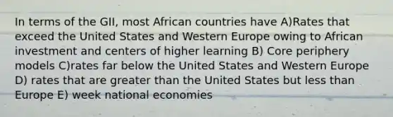 In terms of the GII, most African countries have A)Rates that exceed the United States and Western Europe owing to African investment and centers of higher learning B) Core periphery models C)rates far below the United States and Western Europe D) rates that are greater than the United States but less than Europe E) week national economies