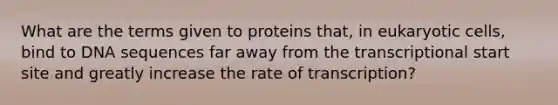 What are the terms given to proteins that, in eukaryotic cells, bind to DNA sequences far away from the transcriptional start site and greatly increase the rate of transcription?