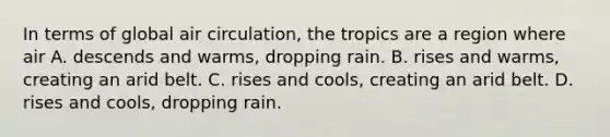 In terms of global air circulation, the tropics are a region where air A. descends and warms, dropping rain. B. rises and warms, creating an arid belt. C. rises and cools, creating an arid belt. D. rises and cools, dropping rain.