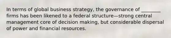 In terms of global business strategy, the governance of ________ firms has been likened to a federal structure—strong central management core of decision making, but considerable dispersal of power and financial resources.